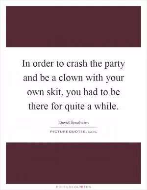 In order to crash the party and be a clown with your own skit, you had to be there for quite a while Picture Quote #1
