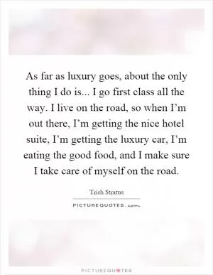 As far as luxury goes, about the only thing I do is... I go first class all the way. I live on the road, so when I’m out there, I’m getting the nice hotel suite, I’m getting the luxury car, I’m eating the good food, and I make sure I take care of myself on the road Picture Quote #1