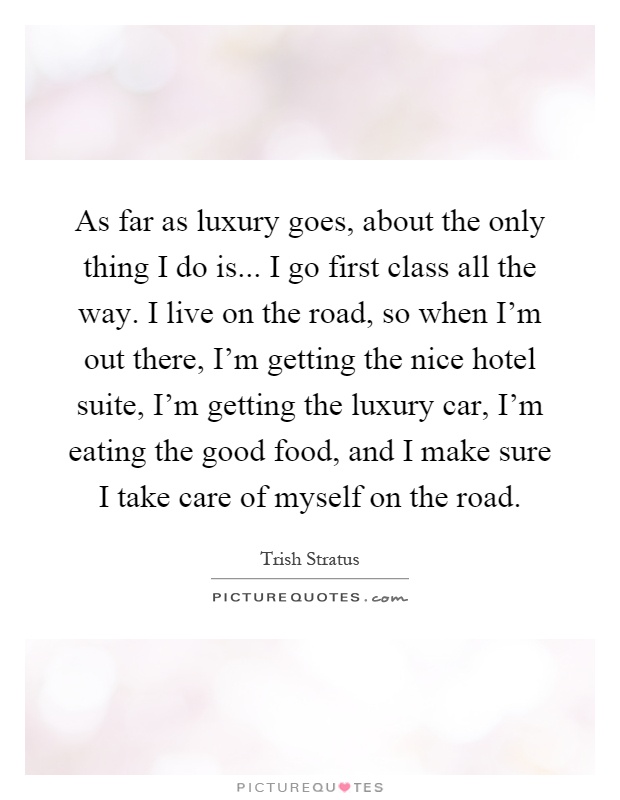 As far as luxury goes, about the only thing I do is... I go first class all the way. I live on the road, so when I'm out there, I'm getting the nice hotel suite, I'm getting the luxury car, I'm eating the good food, and I make sure I take care of myself on the road Picture Quote #1