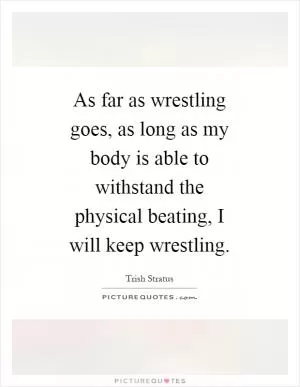 As far as wrestling goes, as long as my body is able to withstand the physical beating, I will keep wrestling Picture Quote #1