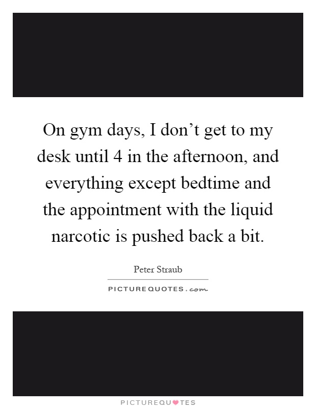 On gym days, I don't get to my desk until 4 in the afternoon, and everything except bedtime and the appointment with the liquid narcotic is pushed back a bit Picture Quote #1