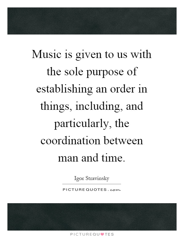 Music is given to us with the sole purpose of establishing an order in things, including, and particularly, the coordination between man and time Picture Quote #1