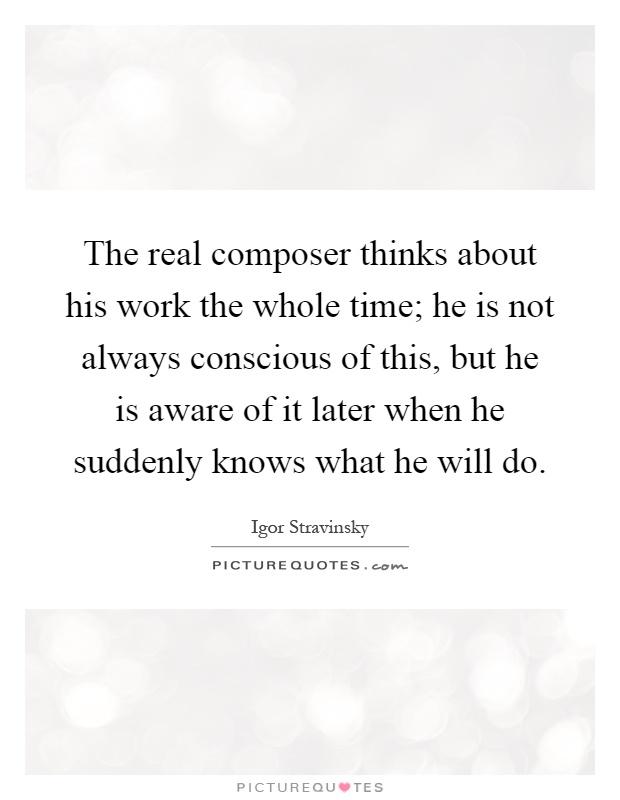The real composer thinks about his work the whole time; he is not always conscious of this, but he is aware of it later when he suddenly knows what he will do Picture Quote #1