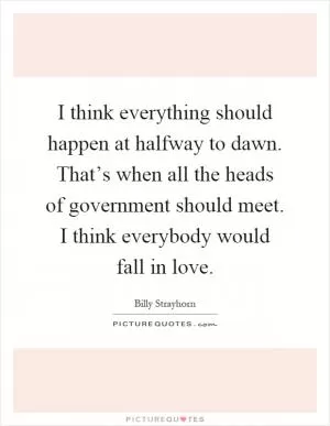 I think everything should happen at halfway to dawn. That’s when all the heads of government should meet. I think everybody would fall in love Picture Quote #1