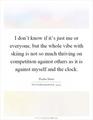 I don’t know if it’s just me or everyone, but the whole vibe with skiing is not so much thriving on competition against others as it is against myself and the clock Picture Quote #1