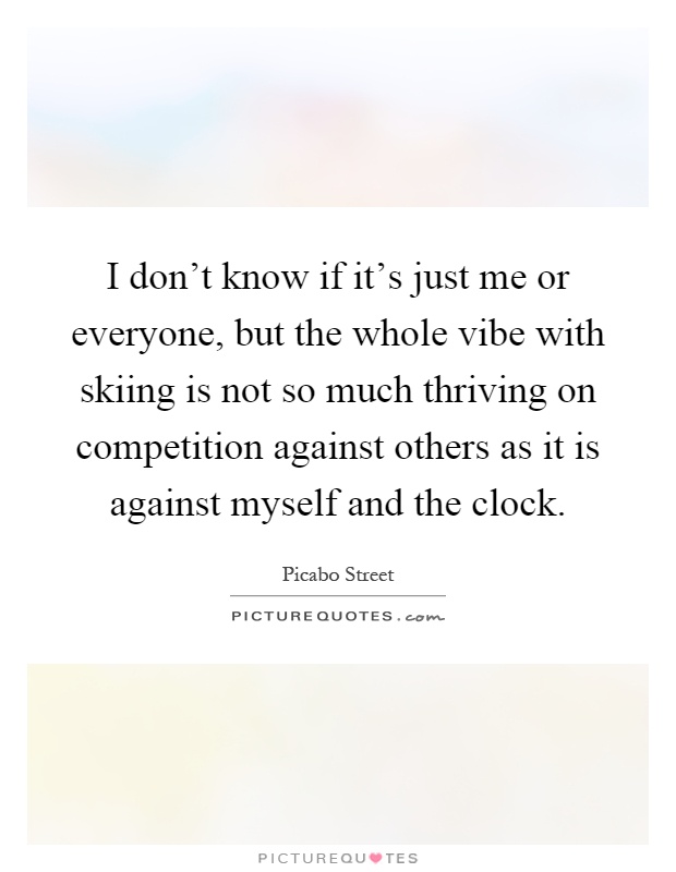 I don't know if it's just me or everyone, but the whole vibe with skiing is not so much thriving on competition against others as it is against myself and the clock Picture Quote #1