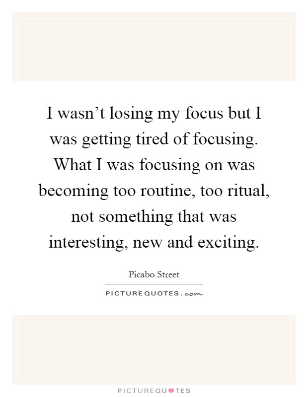 I wasn't losing my focus but I was getting tired of focusing. What I was focusing on was becoming too routine, too ritual, not something that was interesting, new and exciting Picture Quote #1