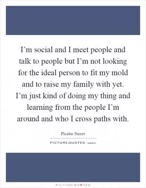 I’m social and I meet people and talk to people but I’m not looking for the ideal person to fit my mold and to raise my family with yet. I’m just kind of doing my thing and learning from the people I’m around and who I cross paths with Picture Quote #1