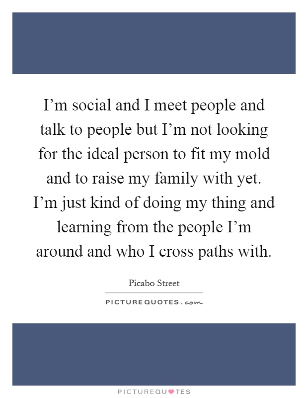 I'm social and I meet people and talk to people but I'm not looking for the ideal person to fit my mold and to raise my family with yet. I'm just kind of doing my thing and learning from the people I'm around and who I cross paths with Picture Quote #1