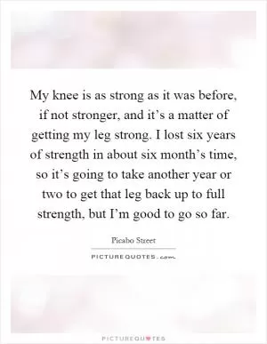 My knee is as strong as it was before, if not stronger, and it’s a matter of getting my leg strong. I lost six years of strength in about six month’s time, so it’s going to take another year or two to get that leg back up to full strength, but I’m good to go so far Picture Quote #1