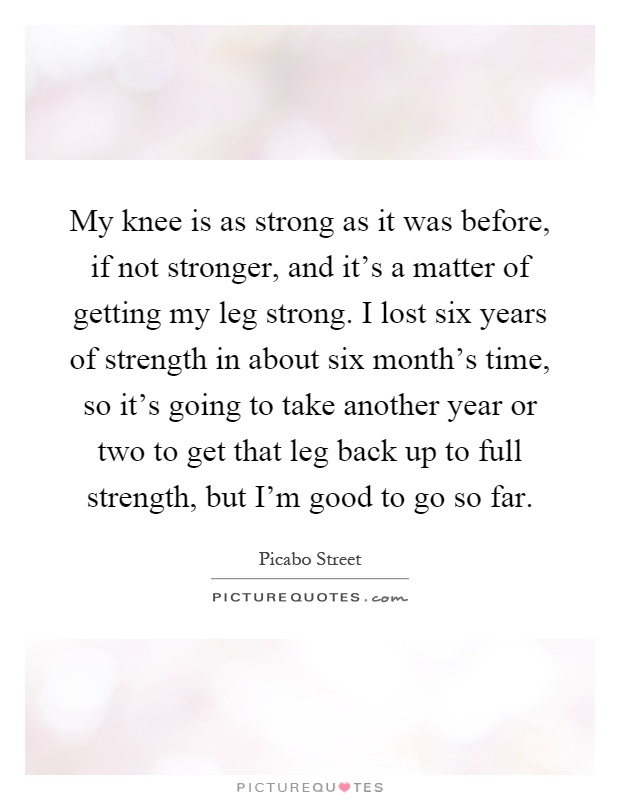 My knee is as strong as it was before, if not stronger, and it's a matter of getting my leg strong. I lost six years of strength in about six month's time, so it's going to take another year or two to get that leg back up to full strength, but I'm good to go so far Picture Quote #1