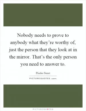Nobody needs to prove to anybody what they’re worthy of, just the person that they look at in the mirror. That’s the only person you need to answer to Picture Quote #1
