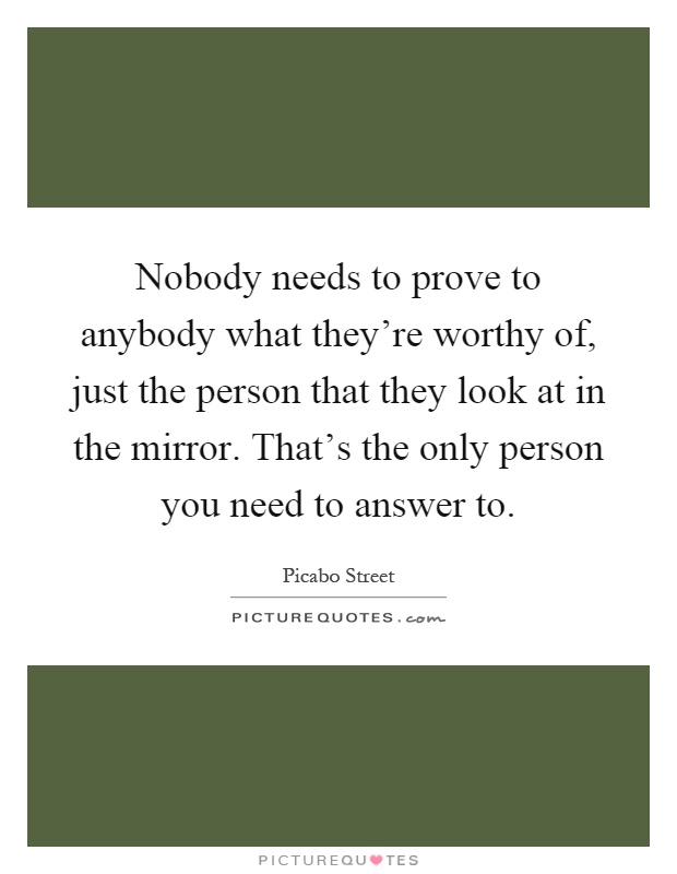 Nobody needs to prove to anybody what they're worthy of, just the person that they look at in the mirror. That's the only person you need to answer to Picture Quote #1