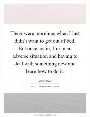 There were mornings when I just didn’t want to get out of bed. But once again, I’m in an adverse situation and having to deal with something new and learn how to do it Picture Quote #1