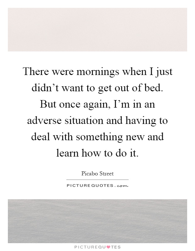 There were mornings when I just didn't want to get out of bed. But once again, I'm in an adverse situation and having to deal with something new and learn how to do it Picture Quote #1