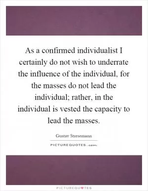 As a confirmed individualist I certainly do not wish to underrate the influence of the individual, for the masses do not lead the individual; rather, in the individual is vested the capacity to lead the masses Picture Quote #1