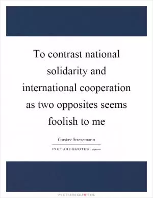 To contrast national solidarity and international cooperation as two opposites seems foolish to me Picture Quote #1