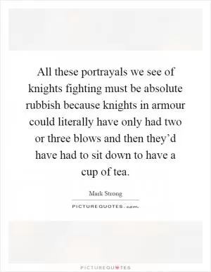 All these portrayals we see of knights fighting must be absolute rubbish because knights in armour could literally have only had two or three blows and then they’d have had to sit down to have a cup of tea Picture Quote #1