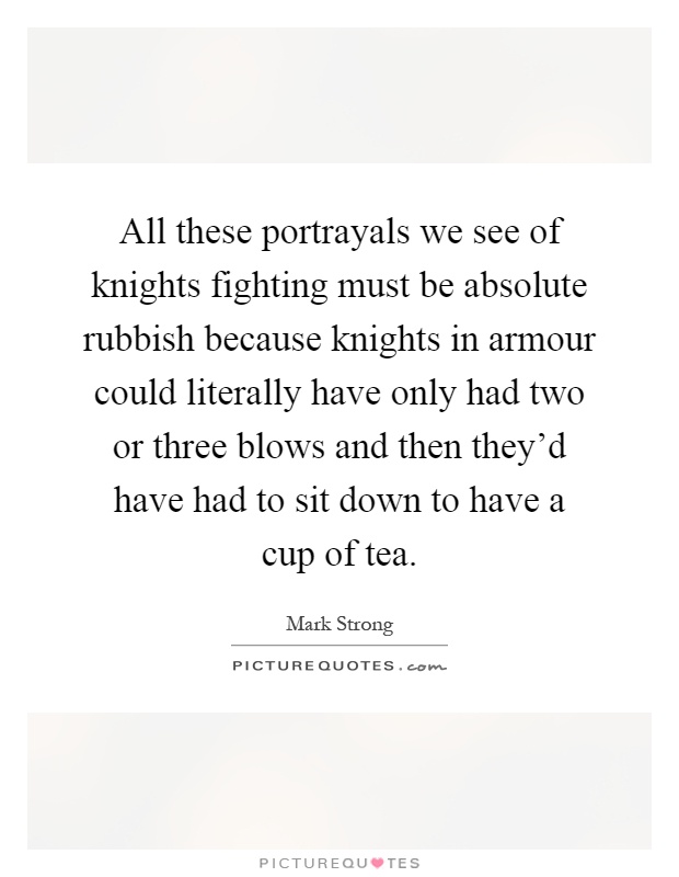 All these portrayals we see of knights fighting must be absolute rubbish because knights in armour could literally have only had two or three blows and then they'd have had to sit down to have a cup of tea Picture Quote #1