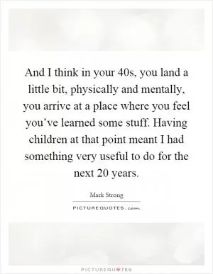 And I think in your 40s, you land a little bit, physically and mentally, you arrive at a place where you feel you’ve learned some stuff. Having children at that point meant I had something very useful to do for the next 20 years Picture Quote #1