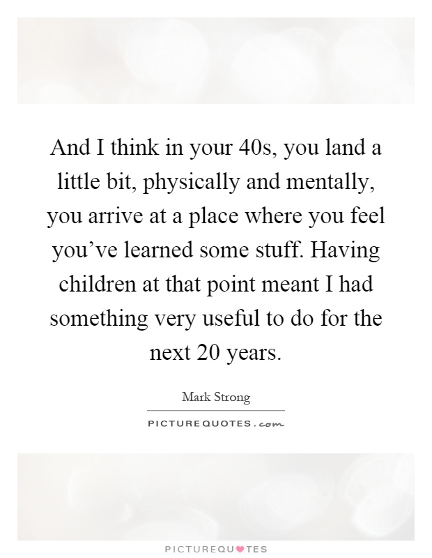 And I think in your 40s, you land a little bit, physically and mentally, you arrive at a place where you feel you've learned some stuff. Having children at that point meant I had something very useful to do for the next 20 years Picture Quote #1