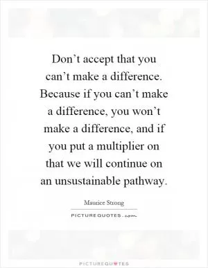 Don’t accept that you can’t make a difference. Because if you can’t make a difference, you won’t make a difference, and if you put a multiplier on that we will continue on an unsustainable pathway Picture Quote #1