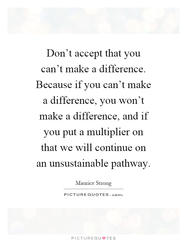 Don't accept that you can't make a difference. Because if you can't make a difference, you won't make a difference, and if you put a multiplier on that we will continue on an unsustainable pathway Picture Quote #1
