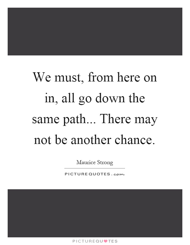 We must, from here on in, all go down the same path... There may not be another chance Picture Quote #1