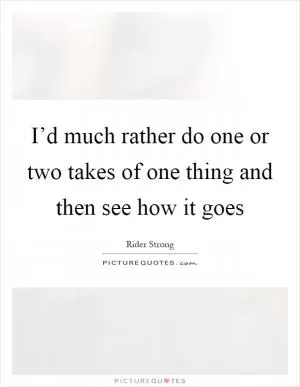 I’d much rather do one or two takes of one thing and then see how it goes Picture Quote #1