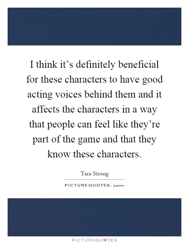 I think it's definitely beneficial for these characters to have good acting voices behind them and it affects the characters in a way that people can feel like they're part of the game and that they know these characters Picture Quote #1