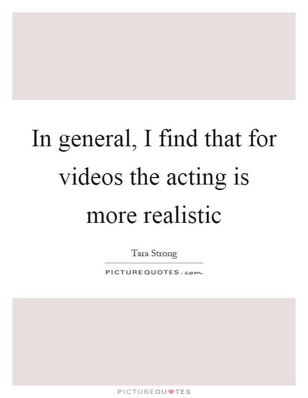 In general, I find that for videos the acting is more realistic Picture Quote #1