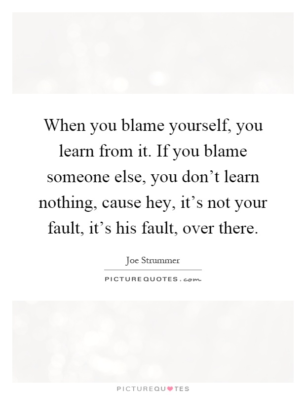 When you blame yourself, you learn from it. If you blame someone else, you don't learn nothing, cause hey, it's not your fault, it's his fault, over there Picture Quote #1