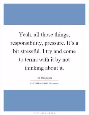 Yeah, all those things, responsibility, pressure. It’s a bit stressful. I try and come to terms with it by not thinking about it Picture Quote #1