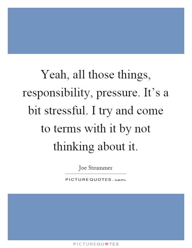 Yeah, all those things, responsibility, pressure. It's a bit stressful. I try and come to terms with it by not thinking about it Picture Quote #1