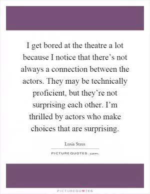 I get bored at the theatre a lot because I notice that there’s not always a connection between the actors. They may be technically proficient, but they’re not surprising each other. I’m thrilled by actors who make choices that are surprising Picture Quote #1
