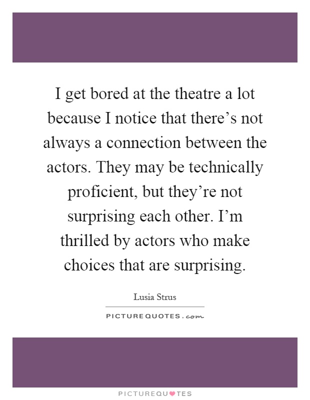 I get bored at the theatre a lot because I notice that there's not always a connection between the actors. They may be technically proficient, but they're not surprising each other. I'm thrilled by actors who make choices that are surprising Picture Quote #1