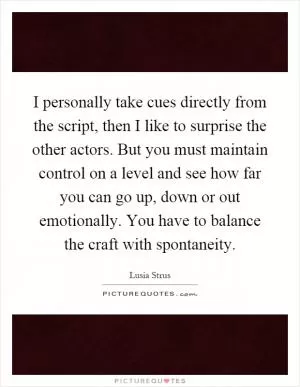 I personally take cues directly from the script, then I like to surprise the other actors. But you must maintain control on a level and see how far you can go up, down or out emotionally. You have to balance the craft with spontaneity Picture Quote #1