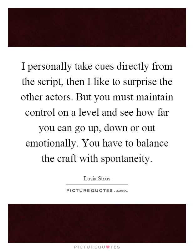 I personally take cues directly from the script, then I like to surprise the other actors. But you must maintain control on a level and see how far you can go up, down or out emotionally. You have to balance the craft with spontaneity Picture Quote #1
