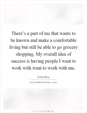 There’s a part of me that wants to be known and make a comfortable living but still be able to go grocery shopping. My overall idea of success is having people I want to work with want to work with me Picture Quote #1