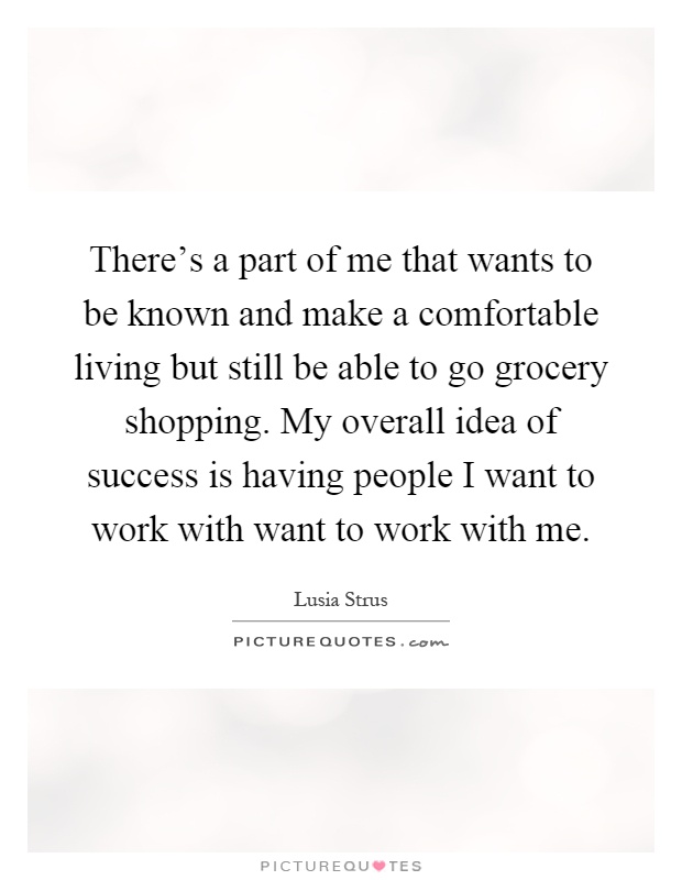 There's a part of me that wants to be known and make a comfortable living but still be able to go grocery shopping. My overall idea of success is having people I want to work with want to work with me Picture Quote #1