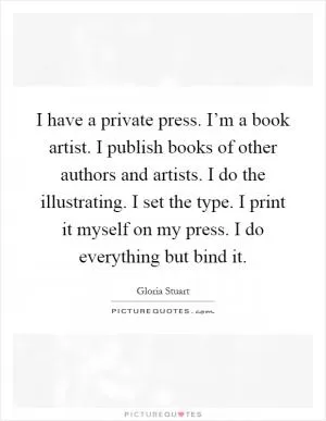 I have a private press. I’m a book artist. I publish books of other authors and artists. I do the illustrating. I set the type. I print it myself on my press. I do everything but bind it Picture Quote #1