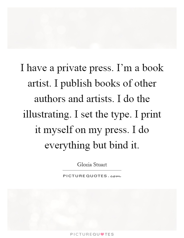 I have a private press. I'm a book artist. I publish books of other authors and artists. I do the illustrating. I set the type. I print it myself on my press. I do everything but bind it Picture Quote #1