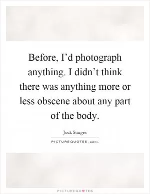 Before, I’d photograph anything. I didn’t think there was anything more or less obscene about any part of the body Picture Quote #1