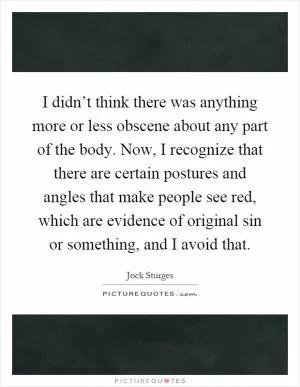 I didn’t think there was anything more or less obscene about any part of the body. Now, I recognize that there are certain postures and angles that make people see red, which are evidence of original sin or something, and I avoid that Picture Quote #1