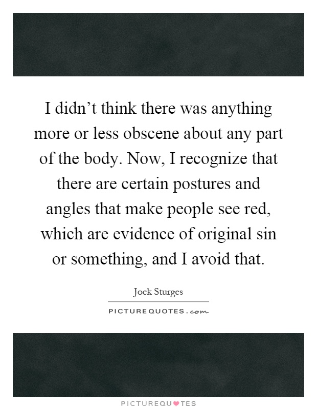 I didn't think there was anything more or less obscene about any part of the body. Now, I recognize that there are certain postures and angles that make people see red, which are evidence of original sin or something, and I avoid that Picture Quote #1