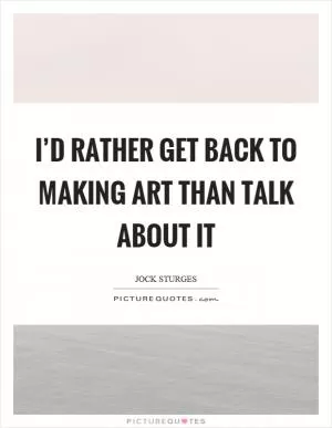I’d rather get back to making art than talk about it Picture Quote #1