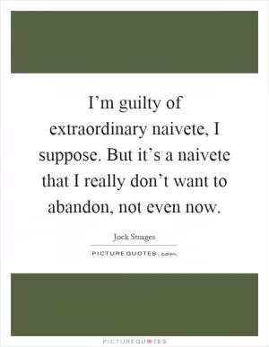 I’m guilty of extraordinary naivete, I suppose. But it’s a naivete that I really don’t want to abandon, not even now Picture Quote #1
