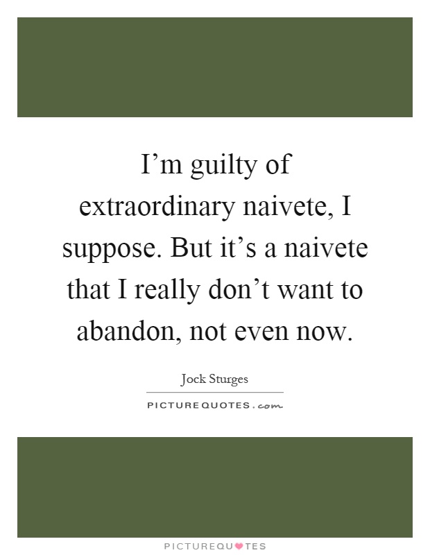 I'm guilty of extraordinary naivete, I suppose. But it's a naivete that I really don't want to abandon, not even now Picture Quote #1
