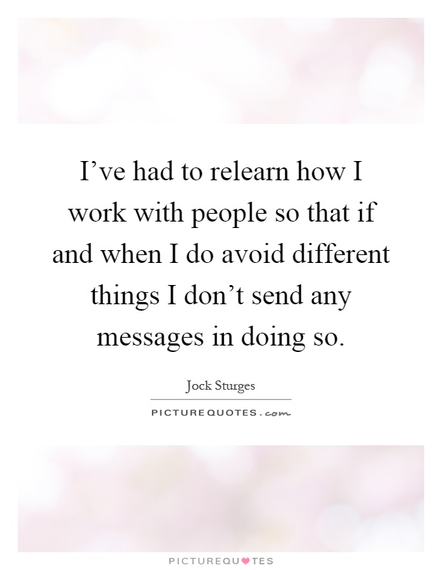 I've had to relearn how I work with people so that if and when I do avoid different things I don't send any messages in doing so Picture Quote #1