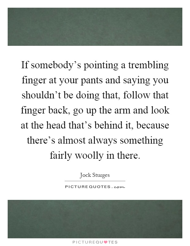 If somebody's pointing a trembling finger at your pants and saying you shouldn't be doing that, follow that finger back, go up the arm and look at the head that's behind it, because there's almost always something fairly woolly in there Picture Quote #1